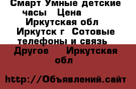 Смарт Умные детские часы › Цена ­ 700 - Иркутская обл., Иркутск г. Сотовые телефоны и связь » Другое   . Иркутская обл.